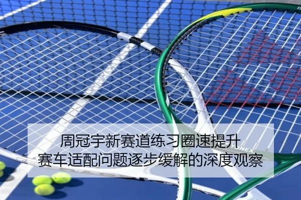 周冠宇新赛道练习圈速提升 赛车适配问题逐步缓解的深度观察